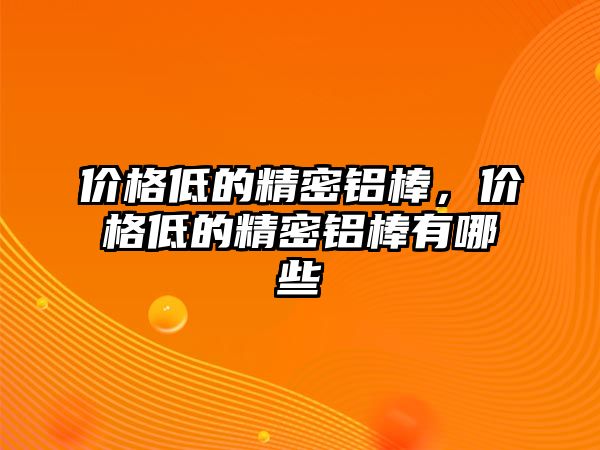 價格低的精密鋁棒，價格低的精密鋁棒有哪些