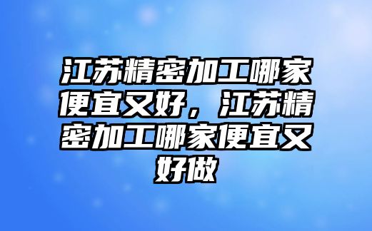 江蘇精密加工哪家便宜又好，江蘇精密加工哪家便宜又好做