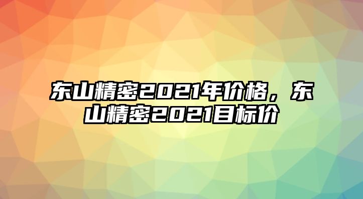 東山精密2021年價格，東山精密2021目標價