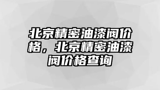 北京精密油漆閥價格，北京精密油漆閥價格查詢