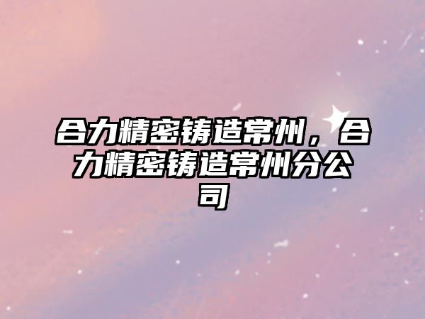 合力精密鑄造常州，合力精密鑄造常州分公司