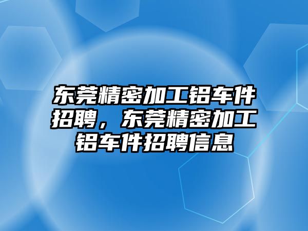 東莞精密加工鋁車件招聘，東莞精密加工鋁車件招聘信息