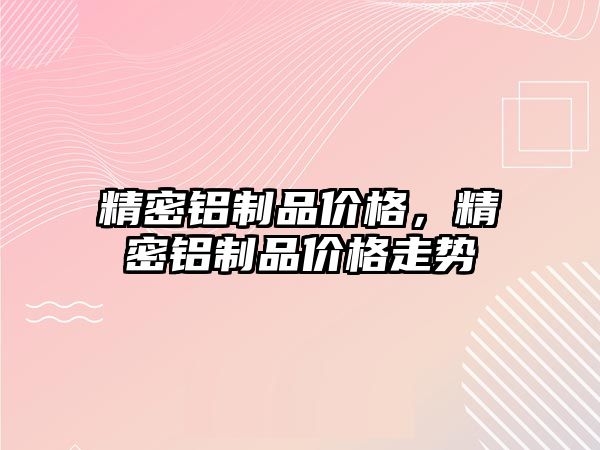 精密鋁制品價格，精密鋁制品價格走勢