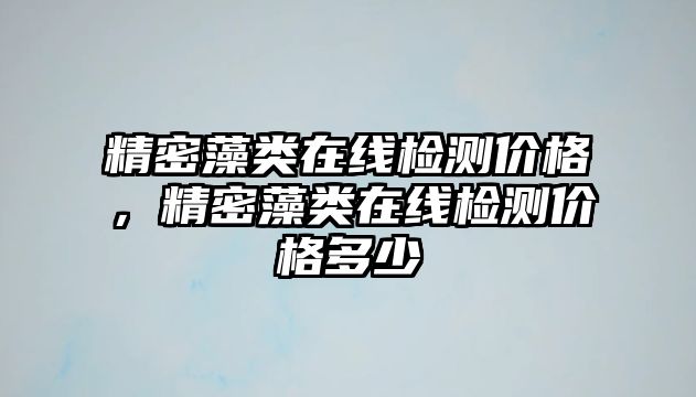 精密藻類(lèi)在線檢測(cè)價(jià)格，精密藻類(lèi)在線檢測(cè)價(jià)格多少