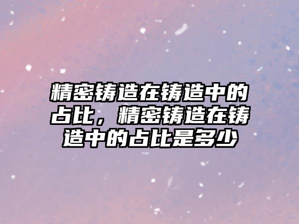 精密鑄造在鑄造中的占比，精密鑄造在鑄造中的占比是多少