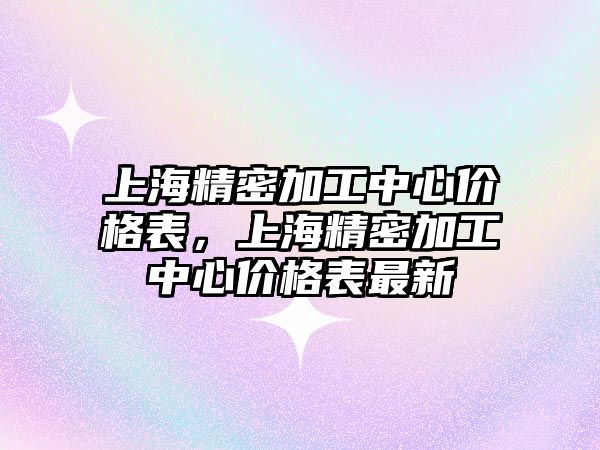 上海精密加工中心價格表，上海精密加工中心價格表最新