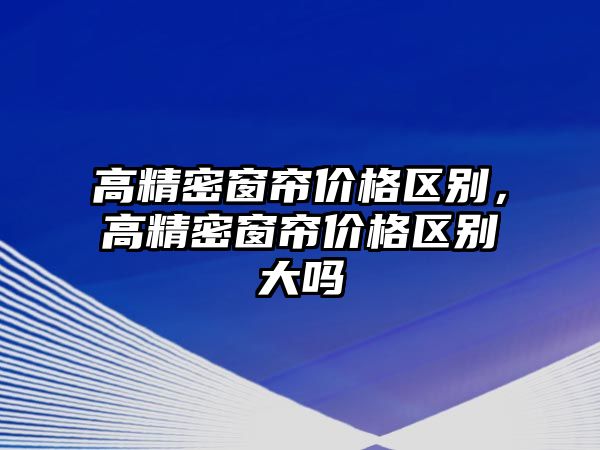 高精密窗簾價格區(qū)別，高精密窗簾價格區(qū)別大嗎