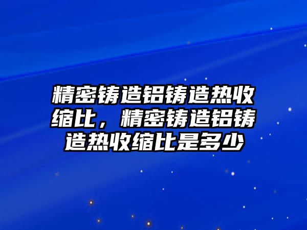 精密鑄造鋁鑄造熱收縮比，精密鑄造鋁鑄造熱收縮比是多少