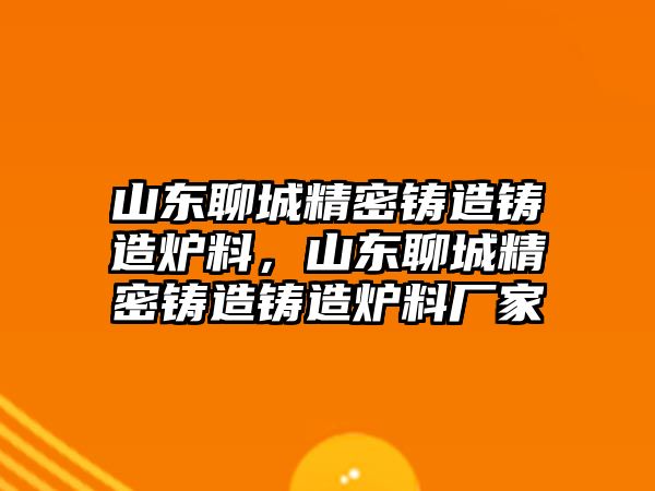 山東聊城精密鑄造鑄造爐料，山東聊城精密鑄造鑄造爐料廠家