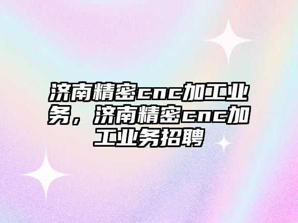 濟南精密cnc加工業(yè)務，濟南精密cnc加工業(yè)務招聘