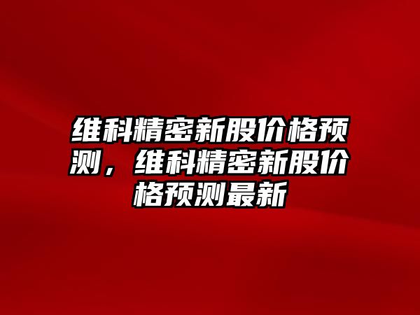 維科精密新股價格預(yù)測，維科精密新股價格預(yù)測最新