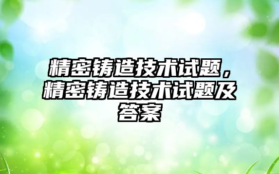 精密鑄造技術(shù)試題，精密鑄造技術(shù)試題及答案