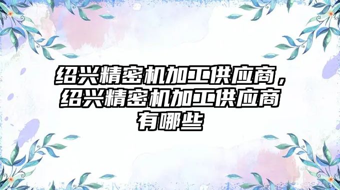 紹興精密機加工供應(yīng)商，紹興精密機加工供應(yīng)商有哪些