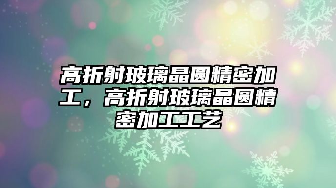 高折射玻璃晶圓精密加工，高折射玻璃晶圓精密加工工藝