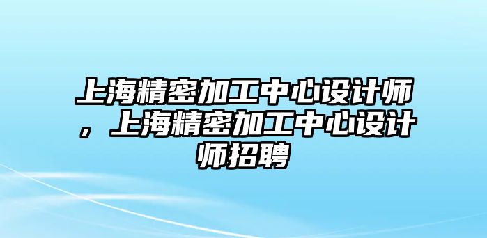 上海精密加工中心設(shè)計師，上海精密加工中心設(shè)計師招聘