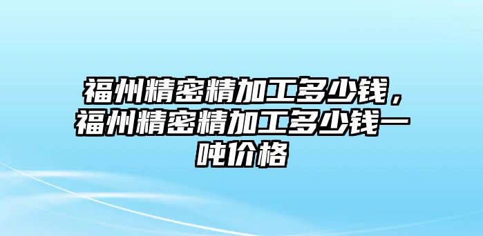 福州精密精加工多少錢，福州精密精加工多少錢一噸價格