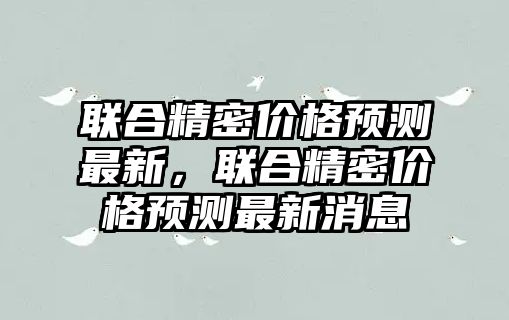 聯(lián)合精密價格預測最新，聯(lián)合精密價格預測最新消息