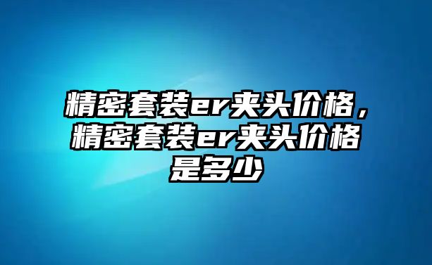 精密套裝er夾頭價(jià)格，精密套裝er夾頭價(jià)格是多少