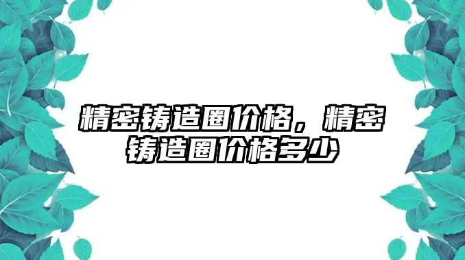 精密鑄造圈價格，精密鑄造圈價格多少