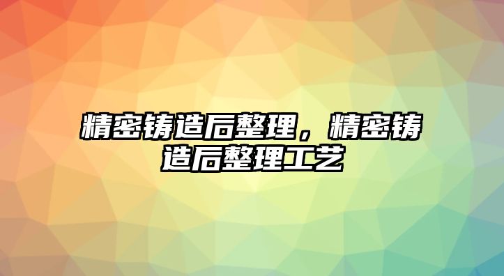 精密鑄造后整理，精密鑄造后整理工藝