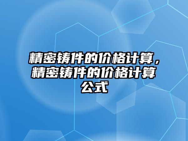 精密鑄件的價(jià)格計(jì)算，精密鑄件的價(jià)格計(jì)算公式