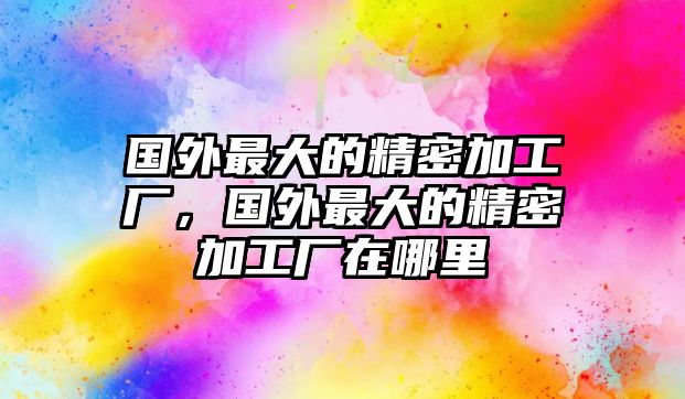 國外最大的精密加工廠，國外最大的精密加工廠在哪里