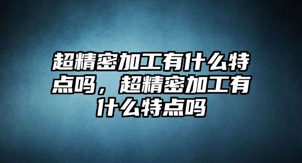 超精密加工有什么特點(diǎn)嗎，超精密加工有什么特點(diǎn)嗎