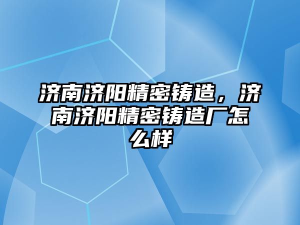 濟南濟陽精密鑄造，濟南濟陽精密鑄造廠怎么樣