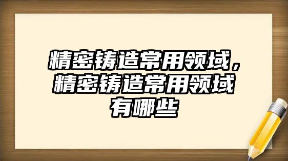 精密鑄造常用領域，精密鑄造常用領域有哪些