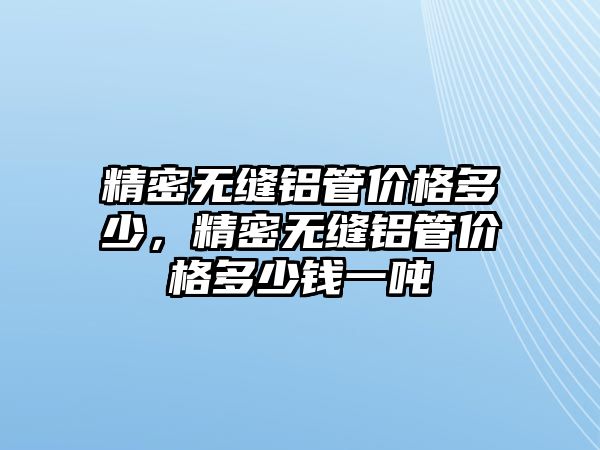 精密無縫鋁管價(jià)格多少，精密無縫鋁管價(jià)格多少錢一噸