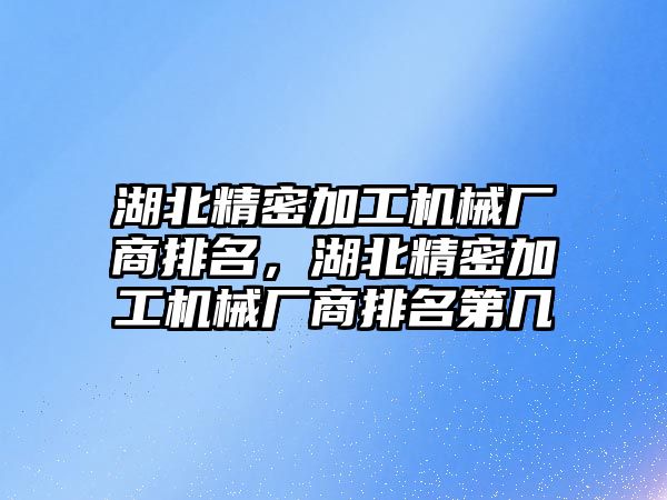 湖北精密加工機械廠商排名，湖北精密加工機械廠商排名第幾