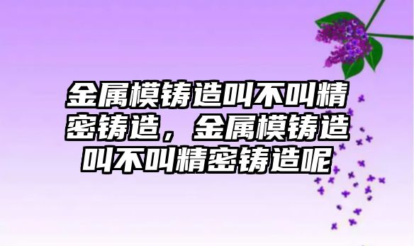 金屬模鑄造叫不叫精密鑄造，金屬模鑄造叫不叫精密鑄造呢