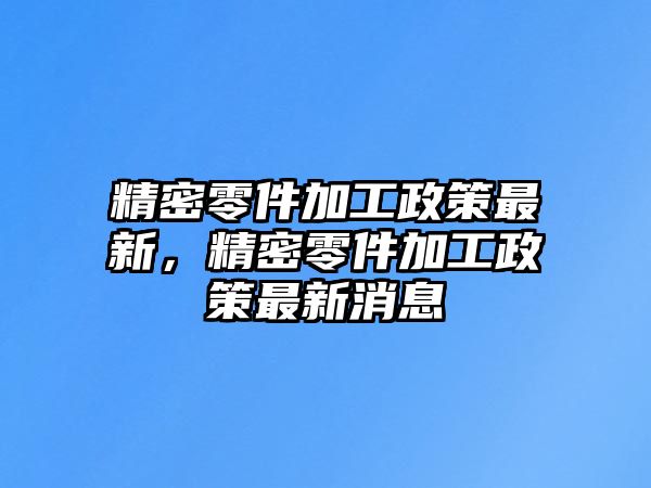 精密零件加工政策最新，精密零件加工政策最新消息