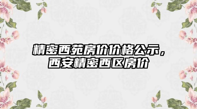 精密西苑房價價格公示，西安精密西區(qū)房價