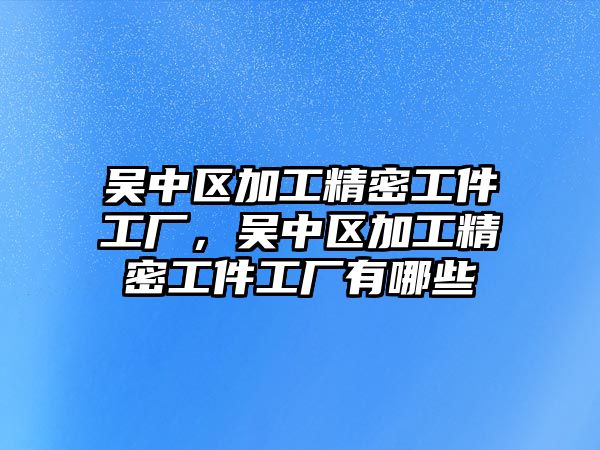 吳中區(qū)加工精密工件工廠，吳中區(qū)加工精密工件工廠有哪些