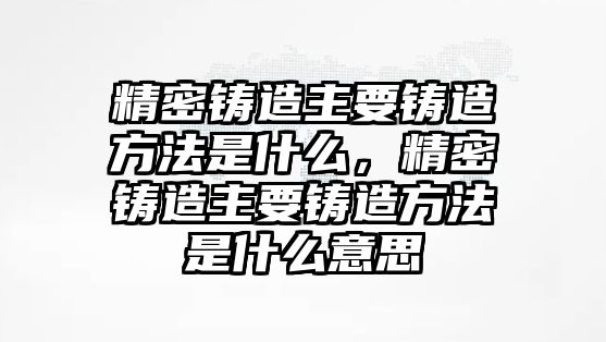 精密鑄造主要鑄造方法是什么，精密鑄造主要鑄造方法是什么意思