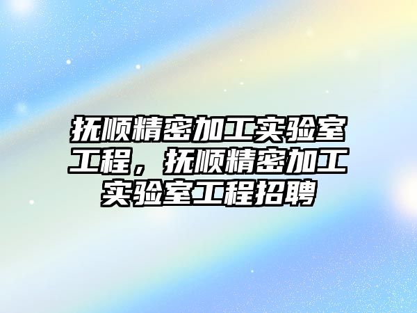 撫順精密加工實驗室工程，撫順精密加工實驗室工程招聘