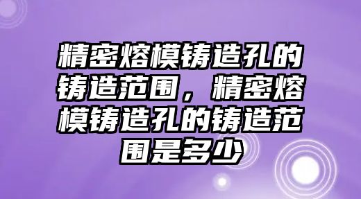 精密熔模鑄造孔的鑄造范圍，精密熔模鑄造孔的鑄造范圍是多少