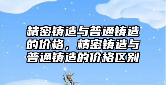 精密鑄造與普通鑄造的價格，精密鑄造與普通鑄造的價格區(qū)別