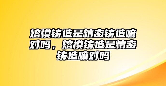 熔模鑄造是精密鑄造嘛對嗎，熔模鑄造是精密鑄造嘛對嗎