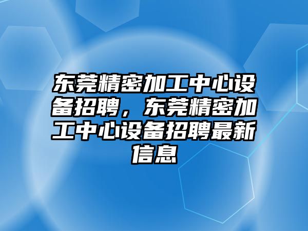 東莞精密加工中心設(shè)備招聘，東莞精密加工中心設(shè)備招聘最新信息