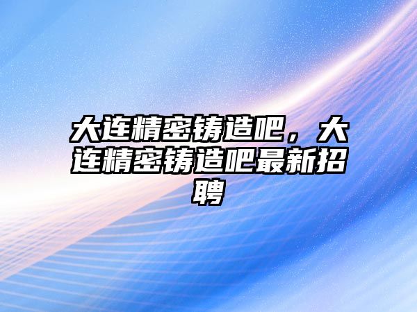 大連精密鑄造吧，大連精密鑄造吧最新招聘