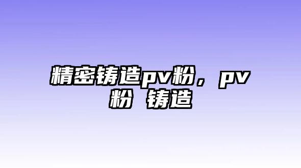 精密鑄造pv粉，pv粉 鑄造