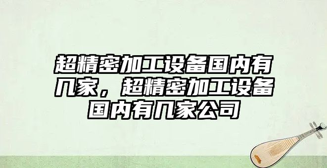 超精密加工設(shè)備國內(nèi)有幾家，超精密加工設(shè)備國內(nèi)有幾家公司