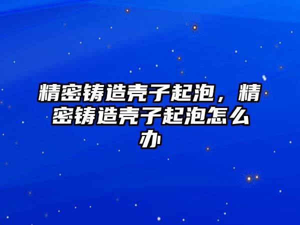 精密鑄造殼子起泡，精密鑄造殼子起泡怎么辦