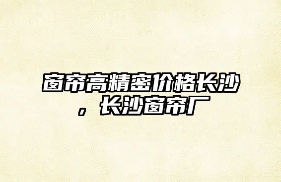 窗簾高精密價格長沙，長沙窗簾廠