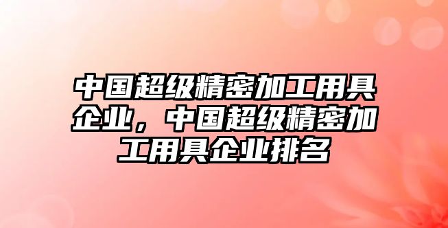 中國(guó)超級(jí)精密加工用具企業(yè)，中國(guó)超級(jí)精密加工用具企業(yè)排名