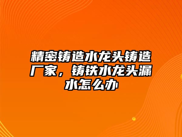 精密鑄造水龍頭鑄造廠家，鑄鐵水龍頭漏水怎么辦