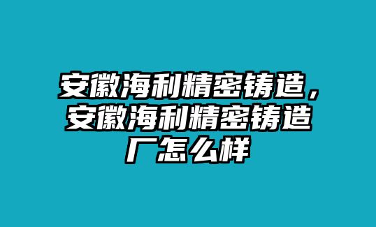 安徽海利精密鑄造，安徽海利精密鑄造廠怎么樣