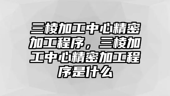 三棱加工中心精密加工程序，三棱加工中心精密加工程序是什么